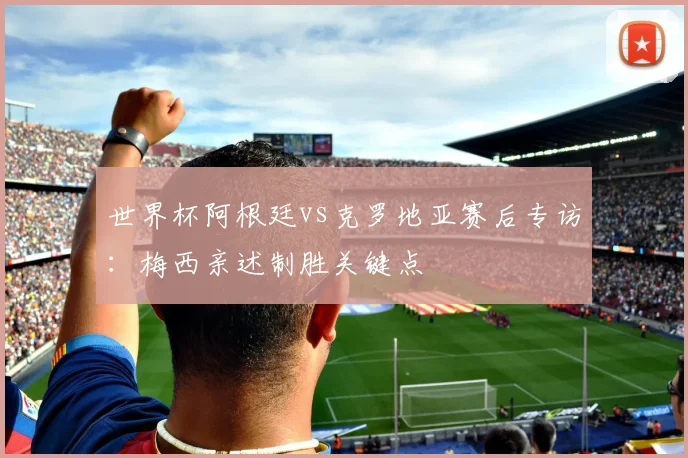 世界杯阿根廷vs克罗地亚赛后专访：梅西亲述制胜关键点
