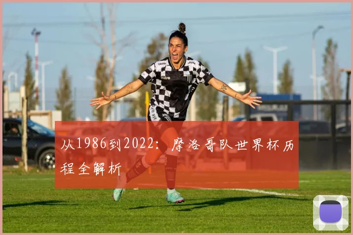 从1986到2022：摩洛哥队世界杯历程全解析